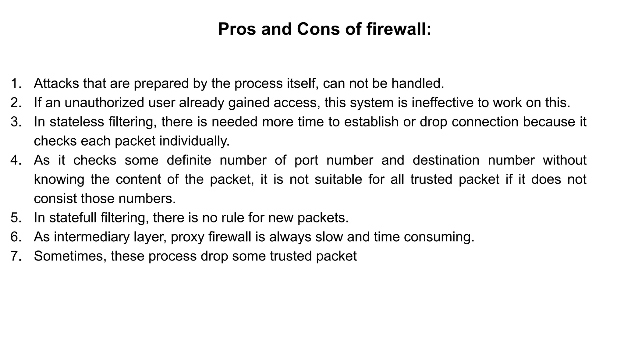 – BugTraq
Pros and Cons of firewall:
1. Attacks that are prepared by the process itself, can not be handled.
2. If an unauthorized user already gained access, this system is ineffective to work on this.
3. In stateless filtering, there is needed more time to establish or drop connection because it
checks each packet individually.
4. As it checks some definite number of port number and destination number without
knowing the content of the packet, it is not suitable for all trusted packet if it does not
consist those numbers.
5. In statefull filtering, there is no rule for new packets.
6. As intermediary layer, proxy firewall is always slow and time consuming.
7. Sometimes, these process drop some trusted packet
 