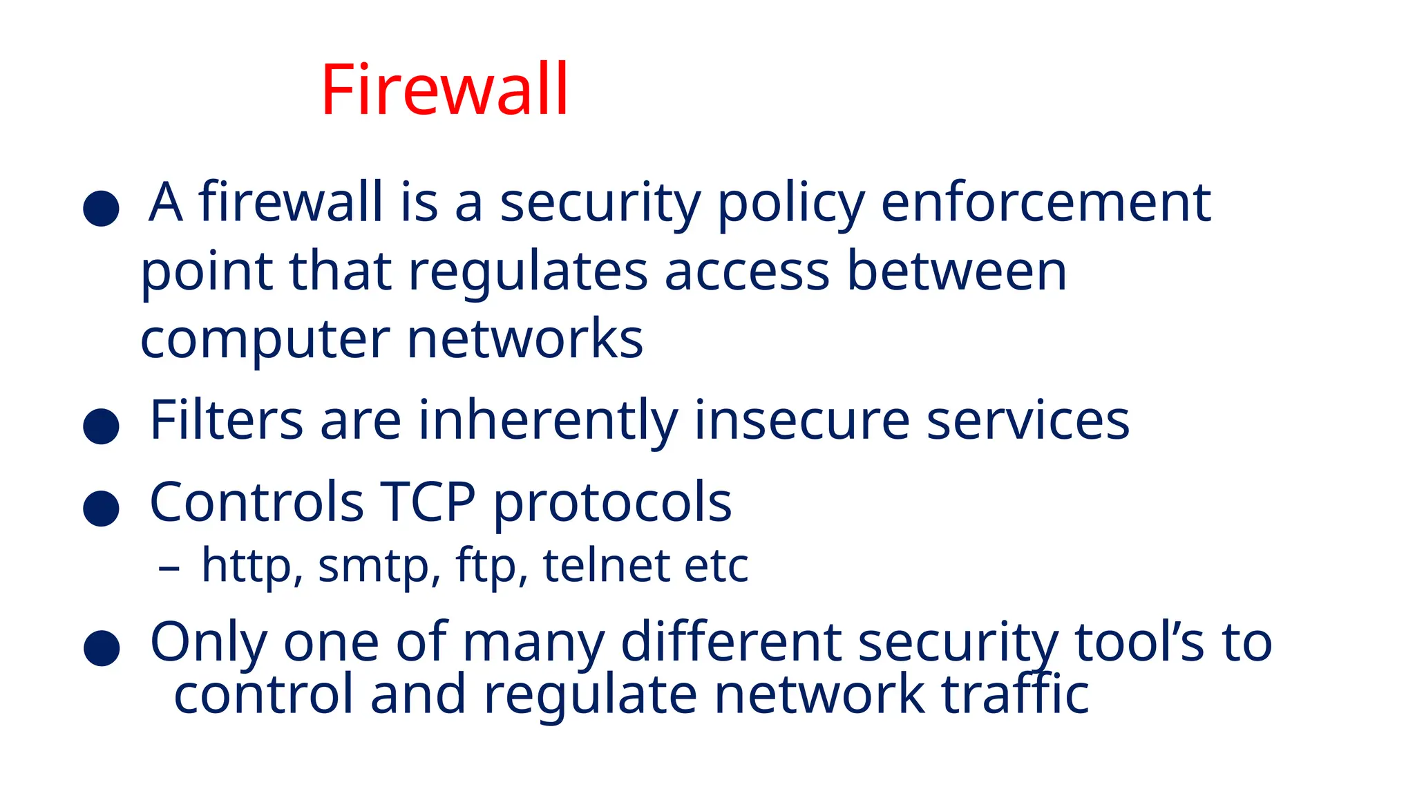 Firewall
● A firewall is a security policy enforcement
point that regulates access between
computer networks
● Filters are inherently insecure services
● Controls TCP protocols
– http, smtp, ftp, telnet etc
● Only one of many different security tool’s to
control and regulate network traffic
 