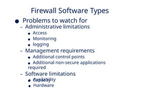 Firewall Software Types
● Problems to watch for
– Administrative limitations
● Access
● Monitoring
● logging
– Management requirements
● Additional control points
● Additional non-secure applications
required
– Software limitations
● Capacity
● Availability
● Hardware
 
