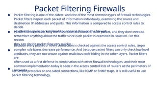 Packet Filtering Firewalls
● Packet filtering is one of the oldest, and one of the most common types of firewall technologies.
Packet filters inspect each packet of information individually, examining the source and
destination IP addresses and ports. This information is compared to access control rules to
decide
whether the given packet should be allowed through the firewall.
●
●
Packet filters consider only the most basic attributes of each packet, and they don't need to
remember anything about the traffic since each packet is examined in isolation. For this
reason
they can decide packet flow very quickly.
Because every packet of every connection is checked against the access control rules, larger,
complex rule bases decrease performance. And because packet filters can only check low-level
attributes, they are not secure against malicious code hiding in the other layers. Packet filters
are
often used as a first defense in combination with other firewall technologies, and their most
common implementation today is seen in the access control lists of routers at the perimeters of
networks.
●
For simple protocols or one-sided connections, like ICMP or SNMP traps, it is still useful to use
packet filtering technology.
 