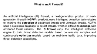 – For drafting security
policies
Zwicky
– BugTraq
– Security
Focus
What Is an AI Firewall?
An artificial intelligence (AI) firewall, a next-generation product of next-
generation firewall (NGFW) product, uses intelligent detection technologies
to improve the detection of advanced threats and unknown threats. NGFW
uses a static rule database to detect threats, which is difficult to manage with
advanced threat variants. The AI ​
​
firewall uses the intelligent detection
engine to train threat detection models based on massive samples and
continuously optimizes models based on real-time traffic data, improving
threat detection capabilities.
 