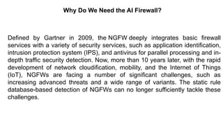 – For drafting security
policies
Zwicky
– BugTraq
– Security
Focus
Why Do We Need the AI Firewall?
Defined by Gartner in 2009, the NGFW deeply integrates basic firewall
services with a variety of security services, such as application identification,
intrusion protection system (IPS), and antivirus for parallel processing and in-
depth traffic security detection. Now, more than 10 years later, with the rapid
development of network cloudification, mobility, and the Internet of Things
(IoT), NGFWs are facing a number of significant challenges, such as
increasing advanced threats and a wide range of variants. The static rule
database-based detection of NGFWs can no longer sufficiently tackle these
challenges.
 