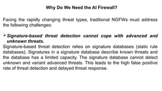 – For drafting security
policies
Zwicky
– BugTraq
– Security
Focus
Why Do We Need the AI Firewall?
Facing the rapidly changing threat types, traditional NGFWs must address
the following challenges:
Signature-based threat detection cannot cope with advanced and
unknown threats.
Signature-based threat detection relies on signature databases (static rule
databases). Signatures in a signature database describe known threats and
the database has a limited capacity. The signature database cannot detect
unknown and variant advanced threats. This leads to the high false positive
rate of threat detection and delayed threat response.
 