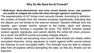 – For drafting security
policies
Zwicky
– BugTraq
– Security
Focus
Why Do We Need the AI Firewall?
Multi-layer, three-dimensional, and more covert threats occur, and systems
are unable to mitigate the entire kill chain through signature matching.
The popularization of IoT brings more security threats. According to statistics,
the number of threats from the intranet increases significantly, indicating that
the attacks are not limited to the external network. Hackers infiltrate from the
outside, gain remote control, spread to the inside, steal, and destroy
important data, forming a complete kill chain. The NGFW matches packet
content against signatures and cannot identify the entire kill chain process.
As a result, the NGFW cannot accurately mitigate attacks.
In addition, threats are becoming more covert. Most threats are hidden within
encrypted channels. Using signatures to match against traffic cannot extract
the features of such encrypted traffic. The firewalls must be able to analyze
data from all aspects without decrypting the data, so that any threats can be
exposed.
 