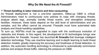 – For drafting security
policies
Zwicky
– BugTraq
– Security
Focus
Why Do We Need the AI Firewall?
Threat handling is labor intensive and time consuming.
As firewall deployment is not a one-time operation, follow-up O&M is critical.
Administrators need to continuously tune policies to cope with changing threats,
analyze attack logs, promptly handle threat events, and strengthen enterprise
facilities. However, these tasks depend on the skill level of administrators and are
complex, and the effect cannot be ensured. Firewalls must have automated data
analysis and threat handling capabilities.
To sum up, NGFWs must be upgraded to cope with the continuous evolution of
networks and threats. In this regard, the development of AI technologies brings new
opportunities for firewalls. Huawei has launched AI firewalls that leverage intelligent
detection technology. They use machine learning and in-depth learning to build threat
detection models, greatly improving the accuracy and timeliness of threat detection. In
addition, the automatic handling technology is introduced to automatically commission
policies and analyze threat traffic, relieving the pressure on O&M.
 