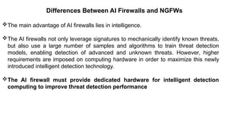 – For drafting security
policies
Zwicky
– BugTraq
– Security
Focus
Differences Between AI Firewalls and NGFWs
The main advantage of AI firewalls lies in intelligence.
The AI firewalls not only leverage signatures to mechanically identify known threats,
but also use a large number of samples and algorithms to train threat detection
models, enabling detection of advanced and unknown threats. However, higher
requirements are imposed on computing hardware in order to maximize this newly
introduced intelligent detection technology.
The AI firewall must provide dedicated hardware for intelligent detection
computing to improve threat detection performance
 