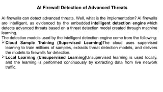 – For drafting security
policies
Zwicky
– BugTraq
– Security
Focus
AI Firewall Detection of Advanced Threats
AI firewalls can detect advanced threats. Well, what is the implementation? AI firewalls
are intelligent, as evidenced by the embedded intelligent detection engine which
detects advanced threats based on a threat detection model created through machine
learning.
The detection models used by the intelligent detection engine come from the following:
Cloud Sample Training (Supervised Learning)The cloud uses supervised
learning to train millions of samples, extracts threat detection models, and delivers
the models to firewalls for detection.
Local Learning (Unsupervised Learning)Unsupervised learning is used locally,
and the learning is performed continuously by extracting data from live network
traffic.
 