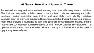 – For drafting security
policies
Zwicky
– BugTraq
– Security
Focus
AI Firewall Detection of Advanced Threats
Supervised learning and unsupervised learning can more effectively detect malicious
files that are frequently mutated, detect compromised hosts and remotely controlled
zombies, monitor encrypted data that is sent and stolen, and identify malicious
behavior, such as slow and distributed brute force attacks. During the learning process,
mass data analysis is leveraged to train and generate threat detection models, and the
models are continuously optimized based on live network data for self-evolution. The
updated model trained on the cloud is delivered directly to a firewall without the need to
upgrade system software.
 
