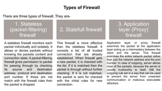 – BugTraq
Types of Firewall
There are three types of firewall. They are-
1. Stateless
(packet-filtering)
firewall
2. Statefull firewall
3. Application
layer (Proxy)
firewall
A stateless firewall monitors each
packet individually and isolately. It
allows or denies packets without
knowing the packets content and
connection state. A packet-filtering
firewall gives permission to packet
for passing through by checking
its source and destination
address, protocol and destination
port number. If these are not
match with the firewall rules then
the packet is dropped.
This firewall is more effective
then the stateless firewall. It
consists a list of all trusted
connection that are already
established. When firewall gets
a new packet, it is checked with
the list. If it is matched then the
packet is through without further
checking. If it is not matched,
the packet is sent for checked
with the initial rules for new
connection.
Application layer or proxy firewall
examines the packet at the application
layer acting as a intermediary between the
client and the server. This firewall
examines the entire network packet rather
than just the network address and the port
number. In case of outgoing, server allows
most of the packets, because the server is
usually trustworthy to itself. Still the
outgoing rule set in a way that can be used
to prevent the server from unwanted
communication or malicious executable
attackers.
 
