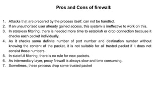 – BugTraq
Pros and Cons of firewall:
1. Attacks that are prepared by the process itself, can not be handled.
2. If an unauthorized user already gained access, this system is ineffective to work on this.
3. In stateless filtering, there is needed more time to establish or drop connection because it
checks each packet individually.
4. As it checks some definite number of port number and destination number without
knowing the content of the packet, it is not suitable for all trusted packet if it does not
consist those numbers.
5. In statefull filtering, there is no rule for new packets.
6. As intermediary layer, proxy firewall is always slow and time consuming.
7. Sometimes, these process drop some trusted packet
 