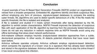 – BugTraq
Conclusion
A good example of how AI Based Next Generation Firewalls (NGFW) protect an organization is
viewed from a broader perspective. Embedded ML algorithms identify and block suspicious files,
without employing any form of previous, signature-based databases to compare the existing
cyber threats. ML algorithms are used to detect specific behaviours of a file, If the file meets the
specific threshold, the file is isolated and analyzed.
A file is isolated and studied if it meets certain thresholds after being detected by the ML
algorithm to exhibit certain characteristics. NGFW Firewall improves the detection of suspicious
files with each application of the ML algorithm by learning from the previously tested behaviour.
Users do not see any reduction in network response time as NGFW firewalls avoid using any
offline technology that slows down network performance.
Anti-malware software employs heuristic analysis-based detection approaches from a subtle,
device-level perspective. In other words, AI detects potential infections that have never been
seen before.
Antivirus software operates uniquely. Antivirus software employs signature-based detection,
which compares the signature of a known virus to a signature that has already been identified
and stored in the signature database. Antivirus software will not be able to stop the online threat if
it has never encountered this infection.
 