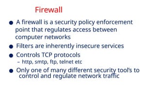 Firewall
● A firewall is a security policy enforcement
point that regulates access between
computer networks
● Filters are inherently insecure services
● Controls TCP protocols
– http, smtp, ftp, telnet etc
● Only one of many different security tool’s to
control and regulate network traffic
 