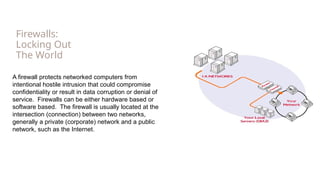 Firewalls:
Locking Out
The World
A firewall protects networked computers from
intentional hostile intrusion that could compromise
confidentiality or result in data corruption or denial of
service. Firewalls can be either hardware based or
software based. The firewall is usually located at the
intersection (connection) between two networks,
generally a private (corporate) network and a public
network, such as the Internet.
 