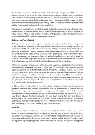 identification of a cybersecurity threat or vulnerability during the design phase of the device and
restricting access to the device by means of strong authentication methods such as multi-factor
authentication (MFA) encrypting all data transmission and patient information stored on the device
using industry-standard protocol and implementing security features that disable or alert the device
in asset of unauthorized access or suspicious activity. AIMDs use wireless communication to transmit
data for the purposes of exchange and remote monitoring.
Manufacturers must implement an effective update and patch management system. Enabling secure
remote updates to fix vulnerabilities without requiring surgical intervention. Human elements are
widely known to influence most breaches at cyber security. Educating health professionals as well as
caregivers while teaching patients best practices is important.
Challenges and Future Outlook
Challenges continues to exist in regard to cybersecurity measures-that of implementing strong
security features for patients and healthcare providers while retaining user-friendliness. Given the
dynamic nature of the cyber threat landscape, security strategies must also change-and must do so
depending on legitimate concerns underlying various regulatory requirements that may differ from
one jurisdiction to the other. Looking ahead, AI-driven cybersecurity solutions, blockchain- based
security frameworks, and quantum-resistant encryption technologies are expected to shape the
future of AIMD security. Regulatory bodies will likely introduce stricter requirements for AI-enabled
AIMDs, focusing on real-time anomaly detection and autonomous threat mitigation.
In these fast-changing environments, a lot has begun to happen and change in the future of active
implantable medical device cybersecurity, including advances in technology and a more considerable
regulatory eye being put on this facet of medicine. Among these trends, AI-enabled security seems
the most encouraging, where machine-learning algorithms actively identify vulnerabilities and act
proactively to recognize possible cyber threats before they occur. Evolution of Zero Trust Architecture
(ZTA) seems to be gaining its share of momentum, with continuous authentication becoming the
principle upon which reducing unauthorized access to implantable devices is based, using multi-
factor authentication and encrypted control.
As 5G and IoT-connected medical devices will probably multiply the threats against cybersecurity,
encryption protocols and network segmentation must be strengthened to prevent invasion.
Blockchain, having emerged as one solution whereby secure data logging and decentralized identity
management could be implemented, ensures that integrity is maintained and the chances of loss of
integrity are reduced. Regulatory authorities are also busily raising their own expectations in
cybersecurity. In the United States, the stricter FDA´s Section 524B of the FD&C Act mandates on
cybersecurity are tightening the compliance noose among manufacturers, while new standards are
being inaugurated by EU MDR and IMDRF on the cybersecurity front.
Conclusion
As active implantable medical devices become ever more sophisticated, the combination of proactive
regulation, continuous innovation efforts, and patient empowerment is central to assuring a secure
and resilient medical device ecosystem. Cybersecurity of active implantable medical devices is the
most important component for modern health care in offering patient safety and compliance with
law regulations regarding the personal health record. This will require a proactive risk management
 