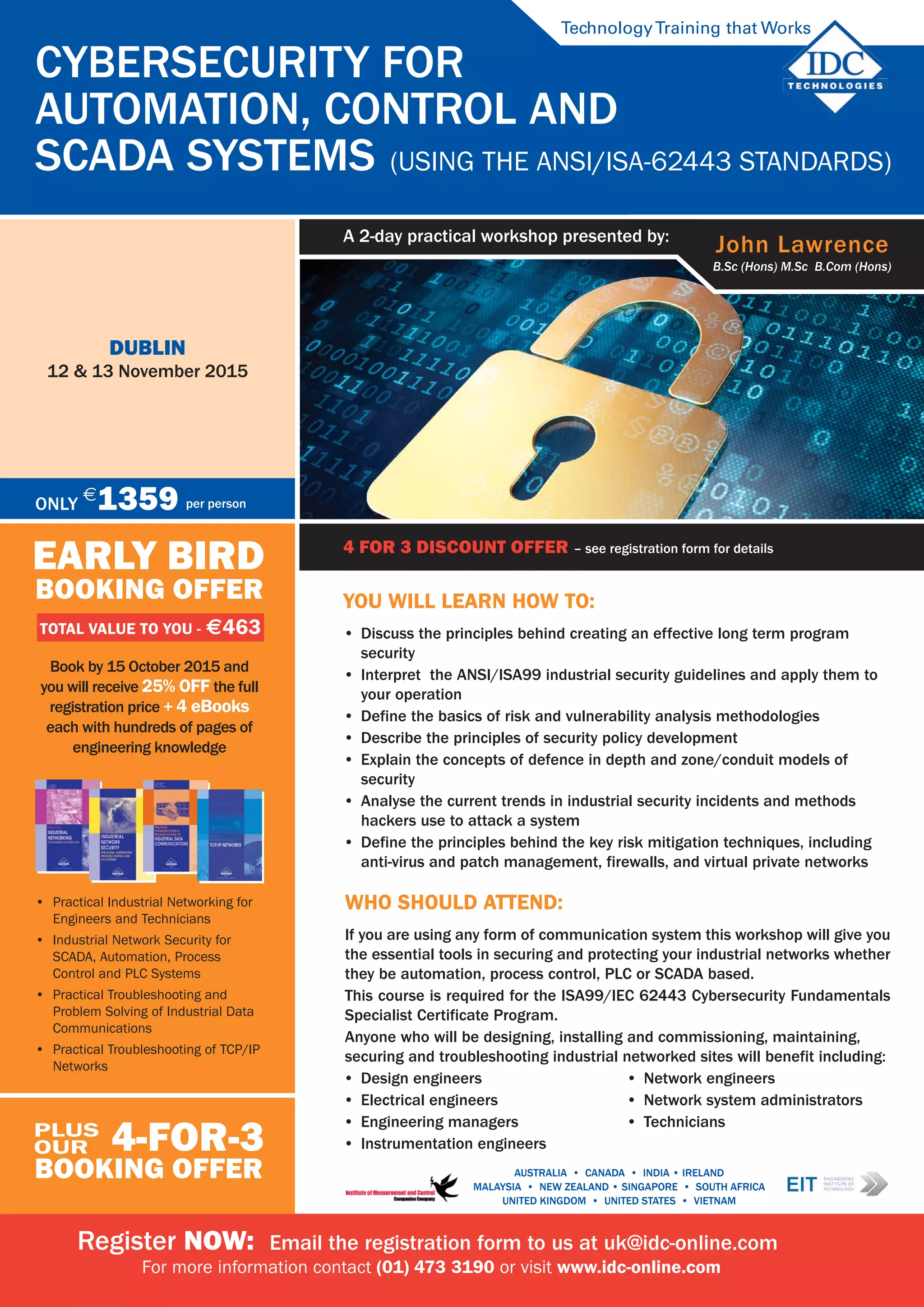 4 for 3 discount offer - see registration form for details
Cybersecurity for
Automation, Control and
SCADA Systems (Using the ANSI/ISA-62443 Standards)
dublin
12 & 13 November 2015
4 FOR 3 DISCOUNT OFFER – see registration form for details
TechnologyTraining that Works
John Lawrence
B.Sc (Hons) M.Sc B.Com (Hons)
A 2-day practical workshop presented by:
AUSTRALIA • CANADA • india • IRELAND
Malaysia • NEW ZEALAND • SINGAPORE • SOUTH AFRICA
UNITED KINGDOM • UNITED STATES • VIETNAM
EARLY BIRD
BOOKING OFFER
TOTAL VALUE TO YOU - $463
Book by 15 October 2015 and
you will receive 25% off the full
registration price + 4 ebooks
each with hundreds of pages of
engineering knowledge
4-for-3
BOOKING OFFER
plus
our
Only
$
1359 per person
Register NOW: Email the registration form to us at uk@idc-online.com
For more information contact (01) 473 3190 or visit www.idc-online.com
•	 Practical Industrial Networking for
Engineers and Technicians
•	 Industrial Network Security for
SCADA, Automation, Process
Control and PLC Systems
•	 Practical Troubleshooting and
Problem Solving of Industrial Data
Communications
•	 Practical Troubleshooting of TCP/IP
Networks
You will learn how to:
•	 Discuss the principles behind creating an effective long term program
security
•	 Interpret the ANSI/ISA99 industrial security guidelines and apply them to
your operation
•	 Define the basics of risk and vulnerability analysis methodologies
•	 Describe the principles of security policy development
•	 Explain the concepts of defence in depth and zone/conduit models of
security
•	 Analyse the current trends in industrial security incidents and methods
hackers use to attack a system
•	 Define the principles behind the key risk mitigation techniques, including
anti-virus and patch management, firewalls, and virtual private networks
Who should attend:
If you are using any form of communication system this workshop will give you
the essential tools in securing and protecting your industrial networks whether
they be automation, process control, PLC or SCADA based.
This course is required for the ISA99/IEC 62443 Cybersecurity Fundamentals
Specialist Certificate Program.
Anyone who will be designing, installing and commissioning, maintaining,
securing and troubleshooting industrial networked sites will benefit including:
•	 Design engineers
•	 Electrical engineers
•	 Engineering managers
•	 Instrumentation engineers
•	 Network engineers
•	 Network system administrators
•	 Technicians
 