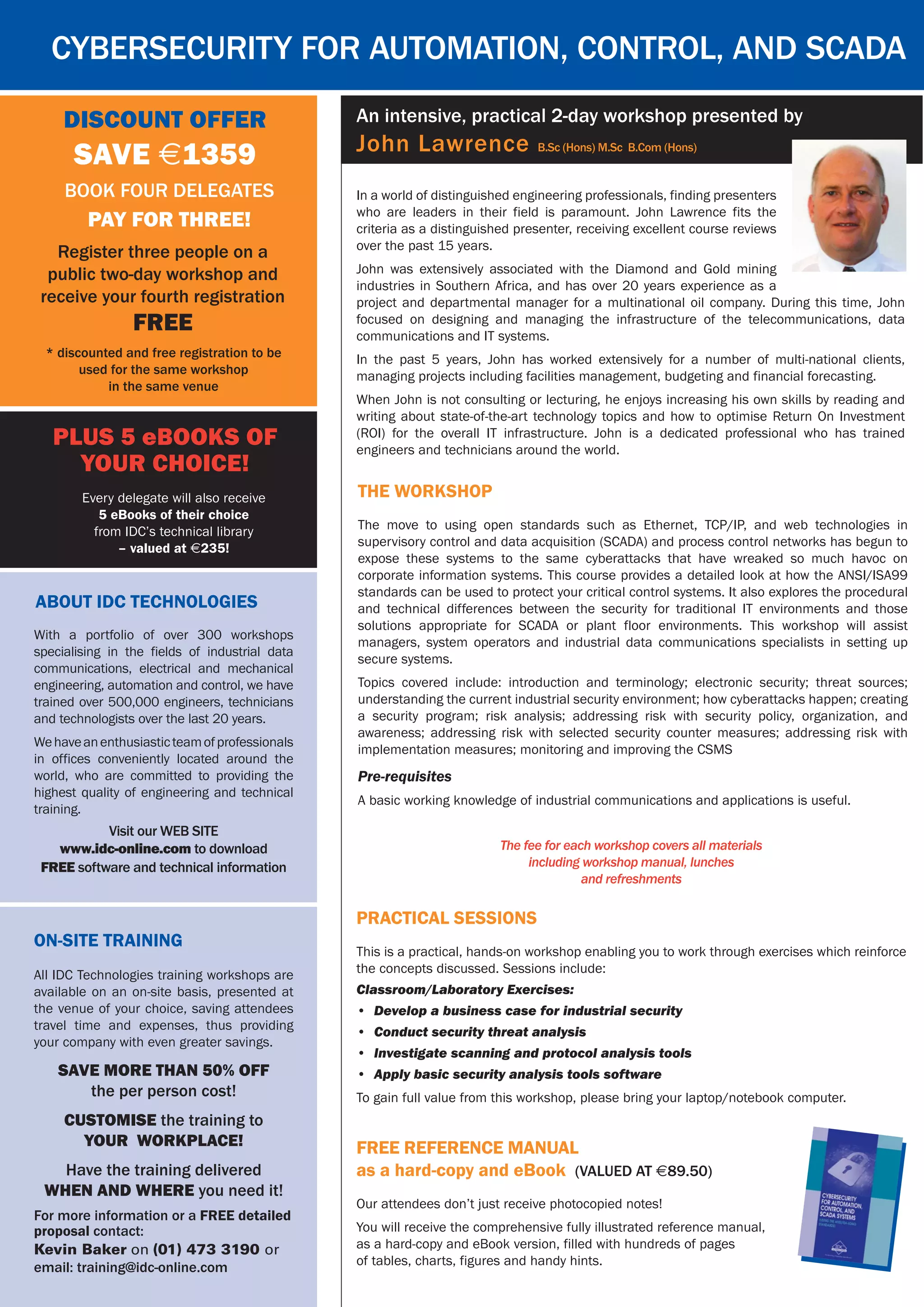 In a world of distinguished engineering professionals, finding presenters
who are leaders in their field is paramount. John Lawrence fits the
criteria as a distinguished presenter, receiving excellent course reviews
over the past 15 years.
John was extensively associated with the Diamond and Gold mining
industries in Southern Africa, and has over 20 years experience as a
project and departmental manager for a multinational oil company. During this time, John
focused on designing and managing the infrastructure of the telecommunications, data
communications and IT systems.
In the past 5 years, John has worked extensively for a number of multi-national clients,
managing projects including facilities management, budgeting and financial forecasting.
When John is not consulting or lecturing, he enjoys increasing his own skills by reading and
writing about state-of-the-art technology topics and how to optimise Return On Investment
(ROI) for the overall IT infrastructure. John is a dedicated professional who has trained
engineers and technicians around the world.
Cybersecurity for Automation, Control, and SCADA
On-Site Training
All IDC Technologies training workshops are
available on an on-site basis, presented at
the venue of your choice, saving attendees
travel time and expenses, thus providing
your company with even greater savings.
SAVE MORE THAN 50% OFF
the per person cost!
CUSTOMISE the training to
YOUR WORKPLACE!
Have the training delivered
WHEN AND WHERE you need it!
For more information or a FREE detailed
proposal contact:
Kevin Baker on (01) 473 3190 or
email: training@idc-online.com
An intensive, practical 2-day workshop presented by
John Lawrence B.Sc (Hons) M.Sc B.Com (Hons)
free reference manual
as a hard-copy and eBook (Valued at $89.50)
Our attendees don’t just receive photocopied notes!
You will receive the comprehensive fully illustrated reference manual,
as a hard-copy and eBook version, filled with hundreds of pages
of tables, charts, figures and handy hints.
Discount Offer
SAVE $1359
* discounted and free registration to be
used for the same workshop
in the same venue
Book four delegates
pay for three!
Register three people on a
public two-day workshop and
receive your fourth registration
FREE
About IDC Technologies
Visit our WEB SITE
www.idc-online.com to download
FREE software and technical information
With a portfolio of over 300 workshops
specialising in the fields of industrial data
communications, electrical and mechanical
engineering, automation and control, we have
trained over 500,000 engineers, technicians
and technologists over the last 20 years.
Wehaveanenthusiasticteamofprofessionals
in offices conveniently located around the
world, who are committed to providing the
highest quality of engineering and technical
training.
PLUS 5 eBooks of
your choice!
Every delegate will also receive
5 eBooks of their choice
from IDC’s technical library
– valued at $235!
The workshop
The move to using open standards such as Ethernet, TCP/IP, and web technologies in
supervisory control and data acquisition (SCADA) and process control networks has begun to
expose these systems to the same cyberattacks that have wreaked so much havoc on
corporate information systems. This course provides a detailed look at how the ANSI/ISA99
standards can be used to protect your critical control systems. It also explores the procedural
and technical differences between the security for traditional IT environments and those
solutions appropriate for SCADA or plant floor environments. This workshop will assist
managers, system operators and industrial data communications specialists in setting up
secure systems.
Topics covered include: introduction and terminology; electronic security; threat sources;
understanding the current industrial security environment; how cyberattacks happen; creating
a security program; risk analysis; addressing risk with security policy, organization, and
awareness; addressing risk with selected security counter measures; addressing risk with
implementation measures; monitoring and improving the CSMS
Pre-requisites
A basic working knowledge of industrial communications and applications is useful.
The fee for each workshop covers all materials
including workshop manual, lunches
and refreshments
Practical sessions
This is a practical, hands-on workshop enabling you to work through exercises which reinforce
the concepts discussed. Sessions include:
Classroom/Laboratory Exercises:
•	 Develop a business case for industrial security
•	 Conduct security threat analysis
•	 Investigate scanning and protocol analysis tools
•	 Apply basic security analysis tools software
To gain full value from this workshop, please bring your laptop/notebook computer.
 