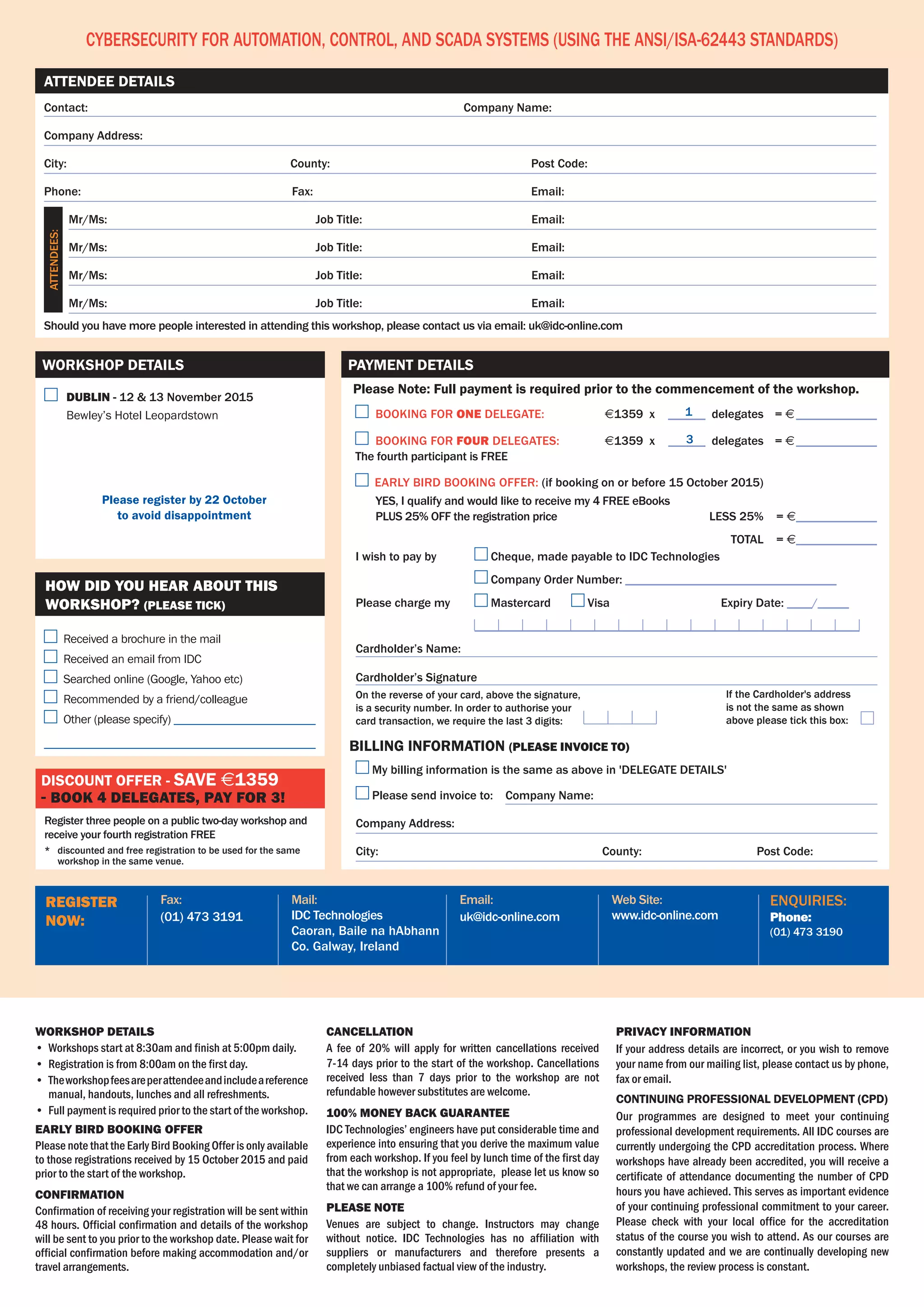 Web Site:
www.idc-online.com
Email:
uk@idc-online.com
Mail:
IDC Technologies
Caoran, Baile na hAbhann
Co. Galway, Ireland
Fax:
(01) 473 3191
register
now:
enquiries:
Phone:
(01) 473 3190
Contact:	 Company Name:
Company Address:
City:	 County:	 Post Code:
Phone:	Fax:	 Email:
	 Mr/Ms:	 Job Title:	 Email:
	 Mr/Ms:	 Job Title:	 Email:
	 Mr/Ms:	 Job Title:	 Email:
	 Mr/Ms:	 Job Title:	 Email:
Should you have more people interested in attending this workshop, please contact us via email: uk@idc-online.com
Attendee Details
Cybersecurity for Automation, Control, and SCADA Systems (Using the ANSI/ISA-62443 Standards)
workshop details
•	 Workshops start at 8:30am and finish at 5:00pm daily.
•	 Registration is from 8:00am on the first day.
•	 Theworkshopfeesareperattendeeandincludeareference
manual, handouts, lunches and all refreshments.
•	 Full payment is required prior to the start of the workshop.
Early Bird BOOKING Offer
Please note that the Early Bird Booking Offer is only available
to those registrations received by 15 October 2015 and paid
prior to the start of the workshop.
Confirmation
Confirmation of receiving your registration will be sent within	
48 hours. Official confirmation and details of the workshop
will be sent to you prior to the workshop date. Please wait for
official confirmation before making accommodation and/or
travel arrangements.
Cancellation
A fee of 20% will apply for written cancellations received
7-14 days prior to the start of the workshop. Cancellations
received less than 7 days prior to the workshop are not
refundable however substitutes are welcome.
100% MONEY BACK GUARANTEE
IDC Technologies’ engineers have put considerable time and
experience into ensuring that you derive the maximum value
from each workshop. If you feel by lunch time of the first day
that the workshop is not appropriate,  please let us know so
that we can arrange a 100% refund of your fee.
Please Note
Venues are subject to change. Instructors may change
without notice. IDC Technologies has no affiliation with
suppliers or manufacturers and therefore presents a
completely unbiased factual view of the industry.
Privacy Information
If your address details are incorrect, or you wish to remove
your name from our mailing list, please contact us by phone,
fax or email.
Continuing Professional Development (CPD)
Our programmes are designed to meet your continuing
professional development requirements. All IDC courses are
currently undergoing the CPD accreditation process. Where
workshops have already been accredited, you will receive a
certificate of attendance documenting the number of CPD
hours you have achieved. This serves as important evidence
of your continuing professional commitment to your career.
Please check with your local office for the accreditation
status of the course you wish to attend. As our courses are
constantly updated and we are continually developing new
workshops, the review process is constant.
Attendees:
	 dublin - 12 & 13 November 2015
	 Bewley’s Hotel Leopardstown
Please register by 22 October
to avoid disappointment
Workshop Details
Register three people on a public two-day workshop and
receive your fourth registration FREE
*	 discounted and free registration to be used for the same
workshop in the same venue.
Discount offer - save $1359
- book 4 delegates, pay for 3!
Received a brochure in the mail
Received an email from IDC
Searched online (Google, Yahoo etc)
Recommended by a friend/colleague
Other (please specify) ________________________
______________________________________________
How did you hear about this
workshop? (PLEASE TICK)
	BOOKING FOR ONE DELEGATE:	 $1359 x 	______ delegates	 = $______________
	BOOKING FOR four DELEGATES:	 $1359 x 	______ delegates 	 = $______________	
The fourth participant is FREE
Early bird booking offer: (if booking on or before 15 October 2015)
	 YES, I qualify and would like to receive my 4 FREE eBooks
	 PLUS 25% OFF the registration price 		 less 25%		= $______________
			 Total		= $______________
On the reverse of your card, above the signature,
is a security number. In order to authorise your
card transaction, we require the last 3 digits:
If the Cardholder's address
is not the same as shown
above please tick this box:
Please Note: Full payment is required prior to the commencement of the workshop.
Payment Details
I wish to pay by 	 Cheque, made payable to IDC Technologies
	 Company Order Number: __________________________________
Please charge my	 Mastercard 	 Visa	 	 Expiry Date: ____/_____
	 ______________________________________________________________
Cardholder’s Name:
Cardholder’s Signature
My billing information is the same as above in 'DELEGATE DETAILS'
Please send invoice to: Company Name:
Company Address:
City:	 County: Post Code:
billing information (PLEASE invoice to)
1
3
 