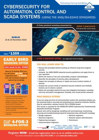 4 for 3 discount offer - see registration form for details
Cybersecurity for
Automation, Control and
SCADA Systems (Using the ANSI/ISA-62443 Standards)
dublin
12 & 13 November 2015
4 FOR 3 DISCOUNT OFFER – see registration form for details
TechnologyTraining that Works
John Lawrence
B.Sc (Hons) M.Sc B.Com (Hons)
A 2-day practical workshop presented by:
AUSTRALIA • CANADA • india • IRELAND
Malaysia • NEW ZEALAND • SINGAPORE • SOUTH AFRICA
UNITED KINGDOM • UNITED STATES • VIETNAM
EARLY BIRD
BOOKING OFFER
TOTAL VALUE TO YOU - $463
Book by 15 October 2015 and
you will receive 25% off the full
registration price + 4 ebooks
each with hundreds of pages of
engineering knowledge
4-for-3
BOOKING OFFER
plus
our
Only
$
1359 per person
Register NOW: Email the registration form to us at uk@idc-online.com
For more information contact (01) 473 3190 or visit www.idc-online.com
•	 Practical Industrial Networking for
Engineers and Technicians
•	 Industrial Network Security for
SCADA, Automation, Process
Control and PLC Systems
•	 Practical Troubleshooting and
Problem Solving of Industrial Data
Communications
•	 Practical Troubleshooting of TCP/IP
Networks
You will learn how to:
•	 Discuss the principles behind creating an effective long term program
security
•	 Interpret the ANSI/ISA99 industrial security guidelines and apply them to
your operation
•	 Define the basics of risk and vulnerability analysis methodologies
•	 Describe the principles of security policy development
•	 Explain the concepts of defence in depth and zone/conduit models of
security
•	 Analyse the current trends in industrial security incidents and methods
hackers use to attack a system
•	 Define the principles behind the key risk mitigation techniques, including
anti-virus and patch management, firewalls, and virtual private networks
Who should attend:
If you are using any form of communication system this workshop will give you
the essential tools in securing and protecting your industrial networks whether
they be automation, process control, PLC or SCADA based.
This course is required for the ISA99/IEC 62443 Cybersecurity Fundamentals
Specialist Certificate Program.
Anyone who will be designing, installing and commissioning, maintaining,
securing and troubleshooting industrial networked sites will benefit including:
•	 Design engineers
•	 Electrical engineers
•	 Engineering managers
•	 Instrumentation engineers
•	 Network engineers
•	 Network system administrators
•	 Technicians
 