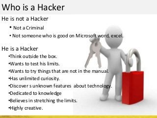 Who is a Hacker
He is not a Hacker
He is a Hacker
•Think outside the box.
•Wants to test his limits.
•Wants to try things that are not in the manual.
•Has unlimited curiosity.
•Discover s unknown features about technology.
•Dedicated to knowledge
•Believes in stretching the limits.
•Highly creative.
• Not a Criminal
• Not someone who is good on Microsoft word, excel.
 