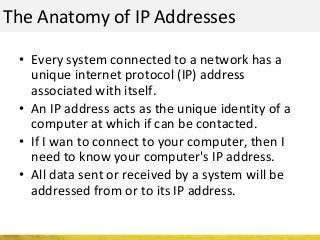The Anatomy of IP Addresses
• Every system connected to a network has a
unique internet protocol (IP) address
associated with itself.
• An IP address acts as the unique identity of a
computer at which if can be contacted.
• If I wan to connect to your computer, then I
need to know your computer's IP address.
• All data sent or received by a system will be
addressed from or to its IP address.
 