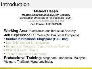 Introduction
Mehedi Hasan
Masters of Information System Security
Bangladesh University of Professionals (BUP),
Email: mehedi0001@yahoo.com
Cell Phone : 01713000056
Working Area: Electronics and Industrial Security.
Job Experience: 15 Years (Multinational Company)
• Brother International Singapore (Full Time)
• Law Enforcement & Intelligence
• Bangladesh Computer Council (Guest Trainer)
• BPATC (Guest Trainer)
• Tracer Electrocom (Consultant)
Professional Training: Singapore, Indonesia, Malaysia,
Vietnam, Thailand, Nepal and India.
 