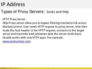 IP Address
Types of Proxy Servers: Socks and http
HTTP Proxy Server:
Http Proxy server allow you to bypass filtering mechanism & access
blocked control. User sends HTTP request to proxy server, who then
reads the host header in the HTTP request, connects to the target
server and transmits back whatever data the server sends back.
Usually works with only HTTP apps. For example,
www.anonymizer.com
 