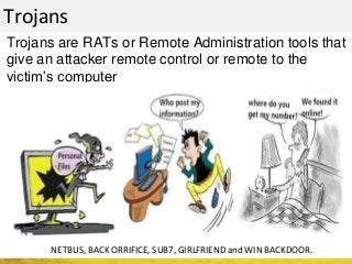 Trojans
Trojans are RATs or Remote Administration tools that
give an attacker remote control or remote to the
victim’s computer
NETBUS, BACK ORRIFICE, SUB7, GIRLFRIEND and WIN BACKDOOR.
 