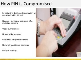 How PIN is Compromised
Its obtaining debit card information by
unauthorized individual.
Shoulder surfing or using use of a
miniature camera.
Video surveillance
Hidden video camera
Overhead cell phone camera
Remotely positioned cameras
PIN pad overlay
 