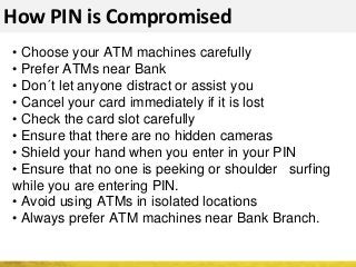 How PIN is Compromised
• Choose your ATM machines carefully
• Prefer ATMs near Bank
• Don´t let anyone distract or assist you
• Cancel your card immediately if it is lost
• Check the card slot carefully
• Ensure that there are no hidden cameras
• Shield your hand when you enter in your PIN
• Ensure that no one is peeking or shoulder surfing
while you are entering PIN.
• Avoid using ATMs in isolated locations
• Always prefer ATM machines near Bank Branch.
 