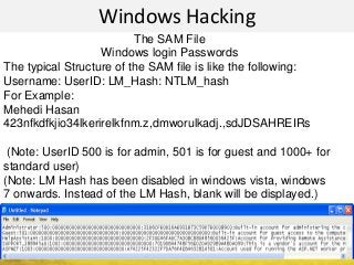 Windows Hacking
The SAM File
Windows login Passwords
The typical Structure of the SAM file is like the following:
Username: UserID: LM_Hash: NTLM_hash
For Example:
Mehedi Hasan
423nfkdfkjio34lkerirelkfnm.z,dmworulkadj.,sdJDSAHREIRs
(Note: UserID 500 is for admin, 501 is for guest and 1000+ for
standard user)
(Note: LM Hash has been disabled in windows vista, windows
7 onwards. Instead of the LM Hash, blank will be displayed.)
 