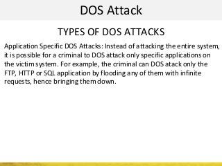DOS Attack
TYPES OF DOS ATTACKS
Application Specific DOS Attacks: Instead of attacking the entire system,
it is possible for a criminal to DOS attack only specific applications on
the victim system. For example, the criminal can DOS atack only the
FTP, HTTP or SQL application by flooding any of them with infinite
requests, hence bringing them down.
 
