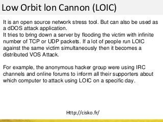 Low Orbit lon Cannon (LOIC)
It is an open source network stress tool. But can also be used as
a dDOS attack application.
It tries to bring down a server by flooding the victim with infinite
number of TCP or UDP packets. If a lot of people run LOIC
against the same victim simultaneously then it becomes a
distributed VOS Attack.
For example, the anonymous hacker group were using IRC
channels and online forums to inform all their supporters about
which computer to attack using LOIC on a specific day.
Http://cisko.fr/
 