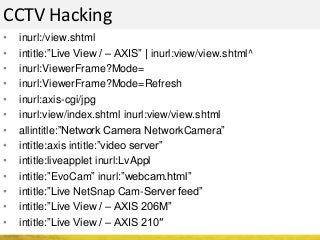 CCTV Hacking
• inurl:/view.shtml
• intitle:”Live View / – AXIS” | inurl:view/view.shtml^
• inurl:ViewerFrame?Mode=
• inurl:ViewerFrame?Mode=Refresh
• inurl:axis-cgi/jpg
• inurl:view/index.shtml inurl:view/view.shtml
• allintitle:”Network Camera NetworkCamera”
• intitle:axis intitle:”video server”
• intitle:liveapplet inurl:LvAppl
• intitle:”EvoCam” inurl:”webcam.html”
• intitle:”Live NetSnap Cam-Server feed”
• intitle:”Live View / – AXIS 206M”
• intitle:”Live View / – AXIS 210″
 