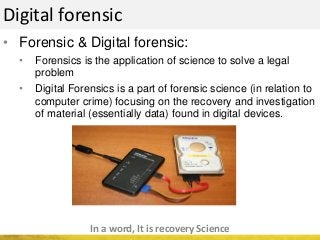 Digital forensic
• Forensic & Digital forensic:
• Forensics is the application of science to solve a legal
problem
• Digital Forensics is a part of forensic science (in relation to
computer crime) focusing on the recovery and investigation
of material (essentially data) found in digital devices.
In a word, It is recovery Science
 