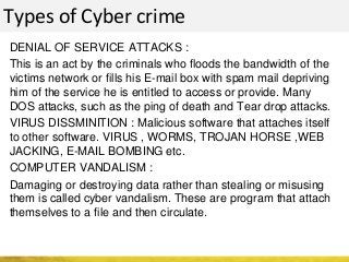 Types of Cyber crime
DENIAL OF SERVICE ATTACKS :
This is an act by the criminals who floods the bandwidth of the
victims network or fills his E-mail box with spam mail depriving
him of the service he is entitled to access or provide. Many
DOS attacks, such as the ping of death and Tear drop attacks.
VIRUS DISSMINITION : Malicious software that attaches itself
to other software. VIRUS , WORMS, TROJAN HORSE ,WEB
JACKING, E-MAIL BOMBING etc.
COMPUTER VANDALISM :
Damaging or destroying data rather than stealing or misusing
them is called cyber vandalism. These are program that attach
themselves to a file and then circulate.
 