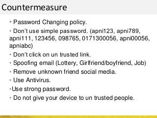 Countermeasure
• Password Changing policy.
• Don’t use simple password. (apni123, apni789,
apni111, 123456, 098765, 0171300056, apni00056,
apniabc)
• Don’t click on un trusted link.
• Spoofing email (Lottery, Girlfriend/boyfriend, Job)
• Remove unknown friend social media.
• Use Antivirus.
•Use strong password.
• Do not give your device to un trusted people.
 
