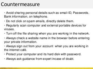 • Avoid sharing personal details such as email-ID, Passwords,
Bank information, on telephone.
• Do not click on spam emails, directly delete them.
• Regularly scan computer and external portable devices for
viruses.
• Turn off the file sharing when you are working in the network.
• Always check a website name in the browser before entering
your private information.
• Always sign out from your account when you are working in
the internet café.
• Protect your computer and its hard disk with password.
• Always ask guidance from expert incase of doubt.
Countermeasure
 