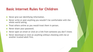 Basic Internet Rules for Children
 Never give out identifying information.
 Never write or post anything you wouldn’t be comfortable with the
whole world seeing.
 Treat others online as you would treat them in person.
 Never share your password.
 Never open an email or click on a link from someone you don’t know.
 Never download or click on anything without checking with me or
another trusted adult first.
 