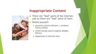 Inappropriate Content
 There are “bad” parts of the Internet,
just as there are “bad” parts of town.
 Shield yourself:
 parental control software ( windows
family safety)
 child-friendly search engines (Kiddle,
Kidrex)
 bookmarks to favorite sites
 