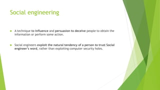 Social engineering
 A technique to influence and persuasion to deceive people to obtain the
information or perform some action.
 Social engineers exploit the natural tendency of a person to trust Social
engineer’s word, rather than exploiting computer security holes.
 