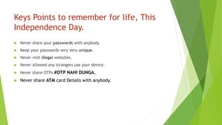 Keys Points to remember for life, This
Independence Day.
 Never share your passwords with anybody.
 Keep your passwords very very unique.
 Never visit illegal websites.
 Never allowed any strangers use your device.
 Never share OTPs #OTP NAHI DUNGA.
 Never share ATM card Details with anybody.
 
