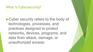 What is Cybersecurity?
Cyber security refers to the body of
technologies, processes, and
practices designed to protect
networks, devices, programs, and
data from attack, damage, or
unauthorized access.
 