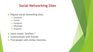 Social Networking Sites
 Popular social networking sites:
 Facebook
 Twitter
 Instagram
 WhatsApp
 Snapchat.
 Users create “profiles.”
 Communicate with friends.
 Find people with similar interests.
 