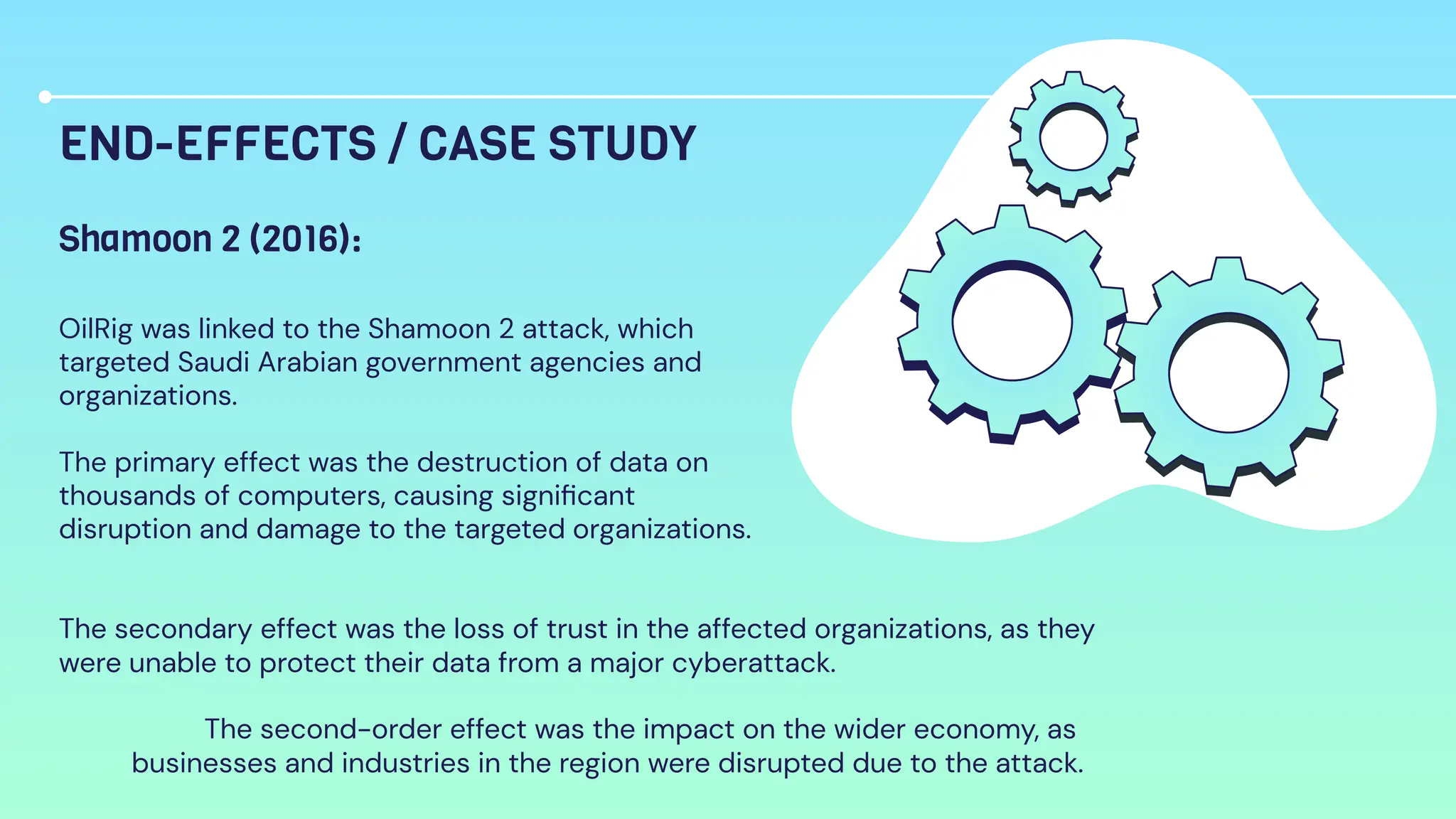 END-EFFECTS / CASE STUDY
OilRig was linked to the Shamoon 2 attack, which
targeted Saudi Arabian government agencies and
organizations.
The primary effect was the destruction of data on
thousands of computers, causing signiﬁcant
disruption and damage to the targeted organizations.
Shamoon 2 (2016):
The secondary effect was the loss of trust in the affected organizations, as they
were unable to protect their data from a major cyberattack.
The second-order effect was the impact on the wider economy, as
businesses and industries in the region were disrupted due to the attack.
 