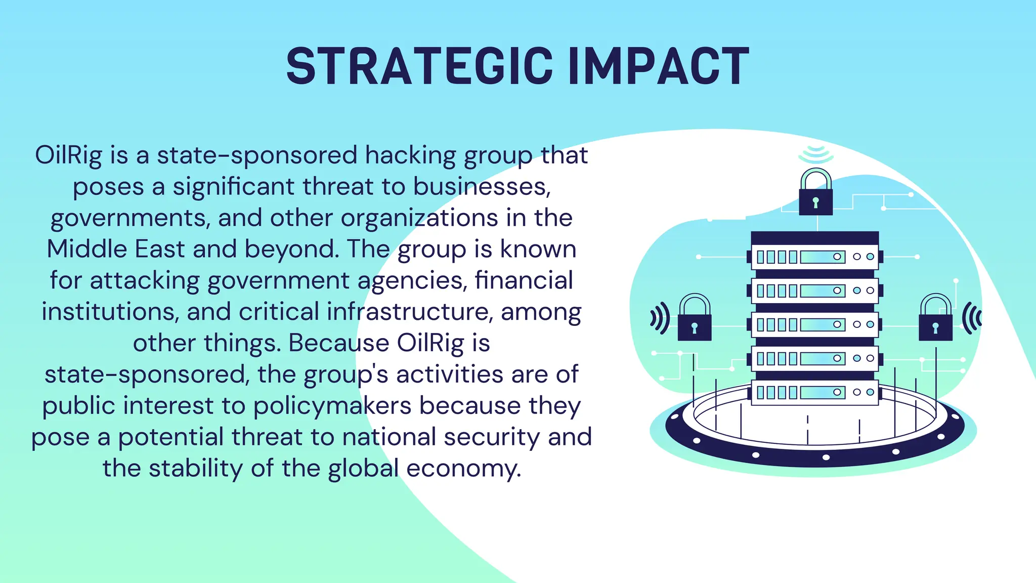 STRATEGIC IMPACT
OilRig is a state-sponsored hacking group that
poses a signiﬁcant threat to businesses,
governments, and other organizations in the
Middle East and beyond. The group is known
for attacking government agencies, ﬁnancial
institutions, and critical infrastructure, among
other things. Because OilRig is
state-sponsored, the group's activities are of
public interest to policymakers because they
pose a potential threat to national security and
the stability of the global economy.
 