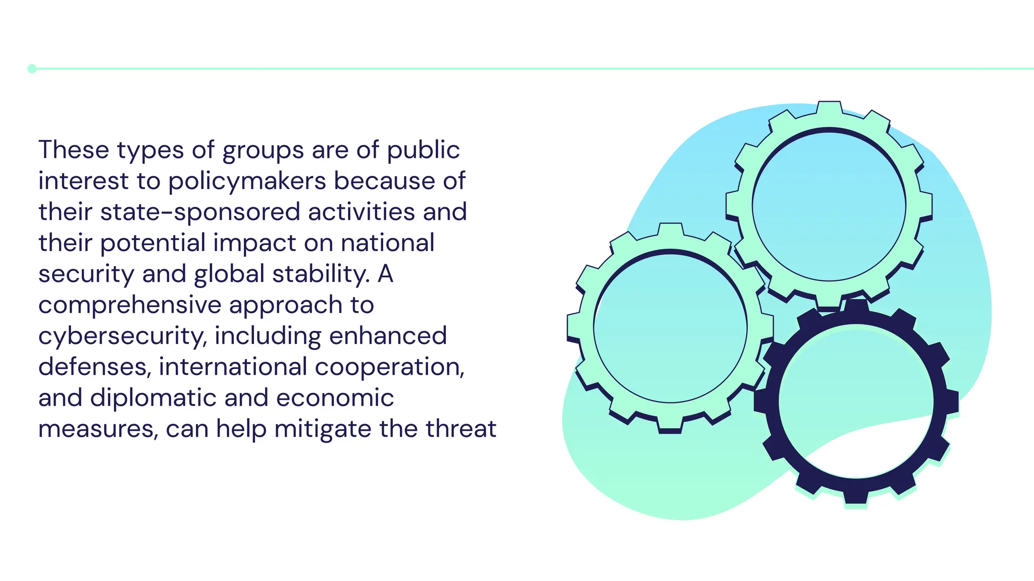 These types of groups are of public
interest to policymakers because of
their state-sponsored activities and
their potential impact on national
security and global stability. A
comprehensive approach to
cybersecurity, including enhanced
defenses, international cooperation,
and diplomatic and economic
measures, can help mitigate the threat
 