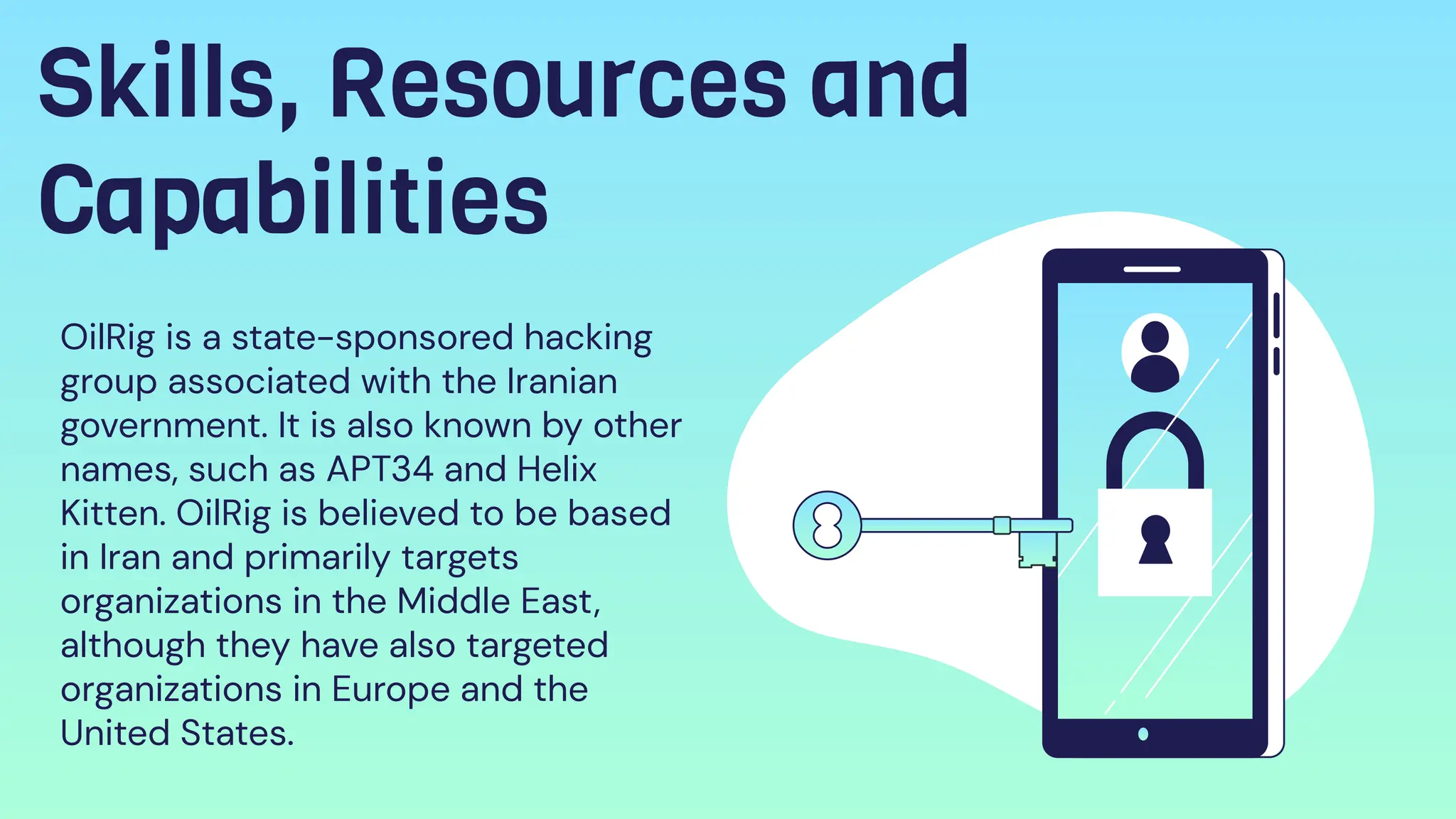 Skills, Resources and
Capabilities
OilRig is a state-sponsored hacking
group associated with the Iranian
government. It is also known by other
names, such as APT34 and Helix
Kitten. OilRig is believed to be based
in Iran and primarily targets
organizations in the Middle East,
although they have also targeted
organizations in Europe and the
United States.
 