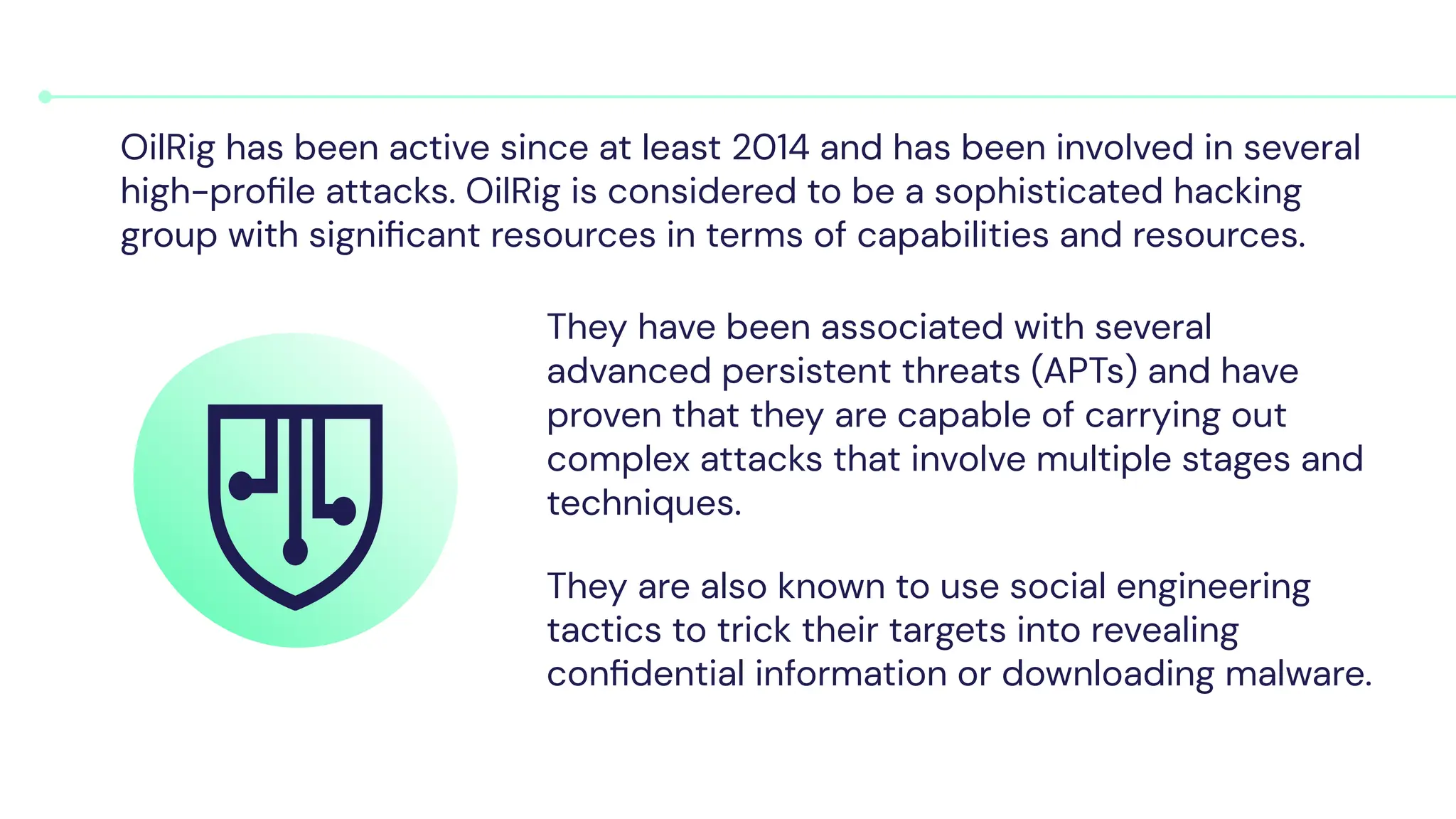 They have been associated with several
advanced persistent threats (APTs) and have
proven that they are capable of carrying out
complex attacks that involve multiple stages and
techniques.
They are also known to use social engineering
tactics to trick their targets into revealing
conﬁdential information or downloading malware.
OilRig has been active since at least 2014 and has been involved in several
high-proﬁle attacks. OilRig is considered to be a sophisticated hacking
group with signiﬁcant resources in terms of capabilities and resources.
 