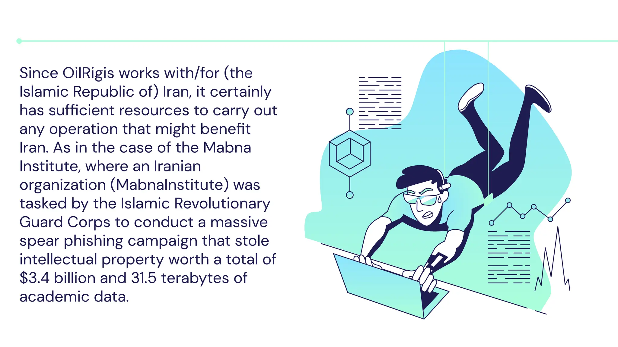 Since OilRigis works with/for (the
Islamic Republic of) Iran, it certainly
has sufﬁcient resources to carry out
any operation that might beneﬁt
Iran. As in the case of the Mabna
Institute, where an Iranian
organization (MabnaInstitute) was
tasked by the Islamic Revolutionary
Guard Corps to conduct a massive
spear phishing campaign that stole
intellectual property worth a total of
$3.4 billion and 31.5 terabytes of
academic data.
 