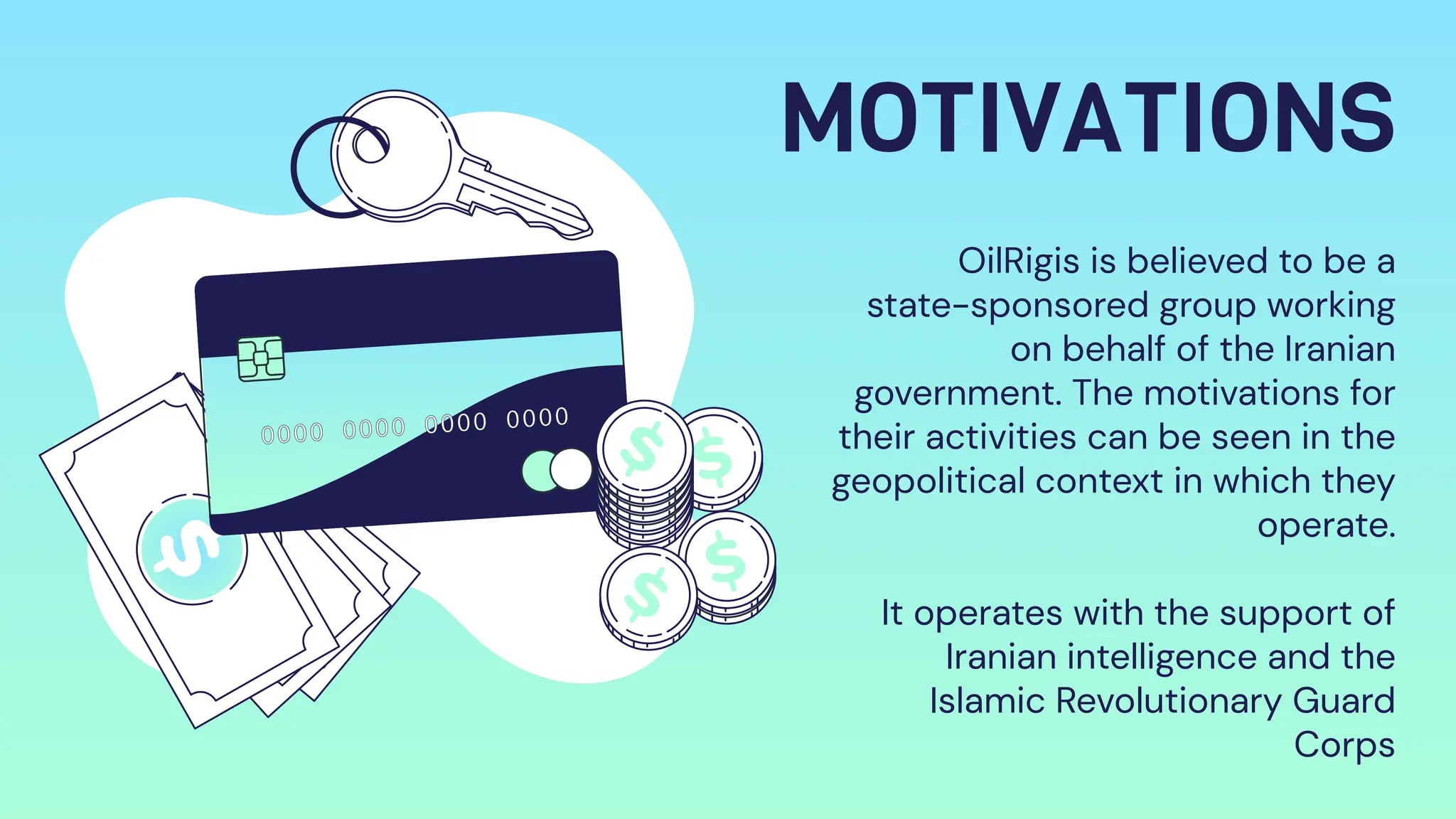 MOTIVATIONS
OilRigis is believed to be a
state-sponsored group working
on behalf of the Iranian
government. The motivations for
their activities can be seen in the
geopolitical context in which they
operate.
It operates with the support of
Iranian intelligence and the
Islamic Revolutionary Guard
Corps
 
